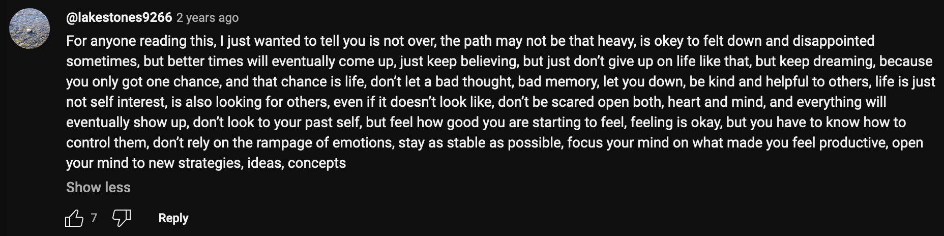 a YouTube comment that reads: For anyone reading this, I just wanted to tell you is not over, the path may not be that heavy, is okey to felt down and disappointed sometimes, but better times will eventually come up, just keep believing, but just don't give up on life like that, but keep dreaming, because you only got one chance, and that chance is life, don't let a bad thought, bad memory, let you down, be kind and helpful to others, life is just not self interest, is also looking for others, even if it doesn't look like, don't be scared open both, heart and mind, and everything will eventually show up, don't look to your past self, but feel how good you are starting to feel, feeling is okay, but you have to know how to control them, don't rely on the rampage of emotions, stay as stable as possible, focus your mind on what made you feel productive, open your mind to new strategies, ideas, concepts